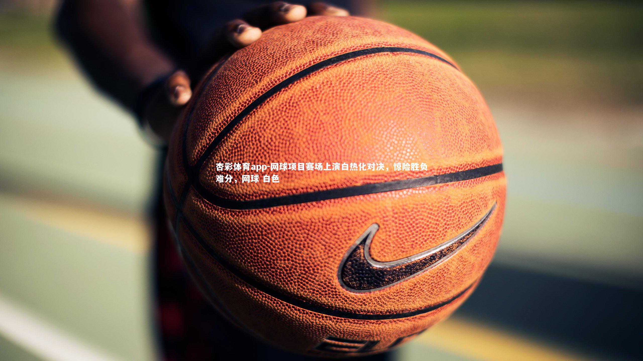 杏彩体育app-网球项目赛场上演白热化对决，惊险胜负难分，网球 白色