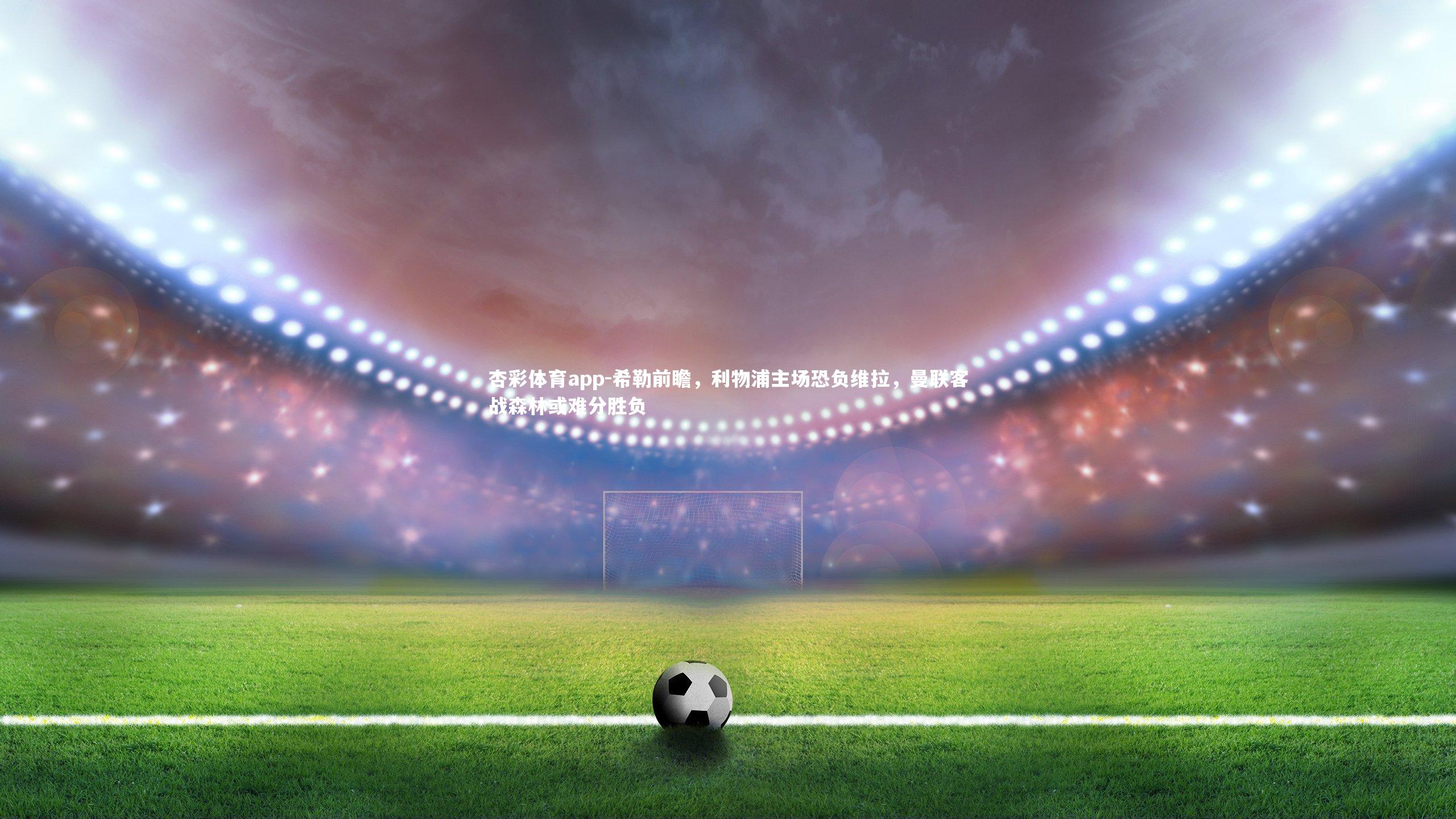 希勒前瞻,利物浦主场恐负维拉,曼联客战森林或难分胜负